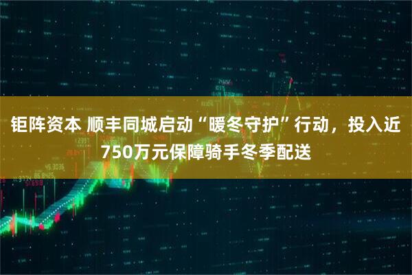钜阵资本 顺丰同城启动“暖冬守护”行动，投入近750万元保障骑手冬季配送