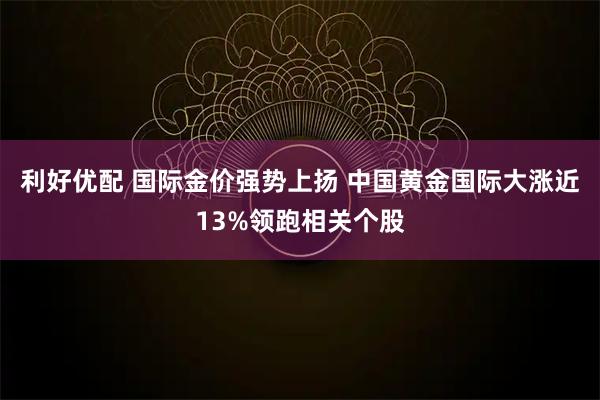 利好优配 国际金价强势上扬 中国黄金国际大涨近13%领跑相关个股
