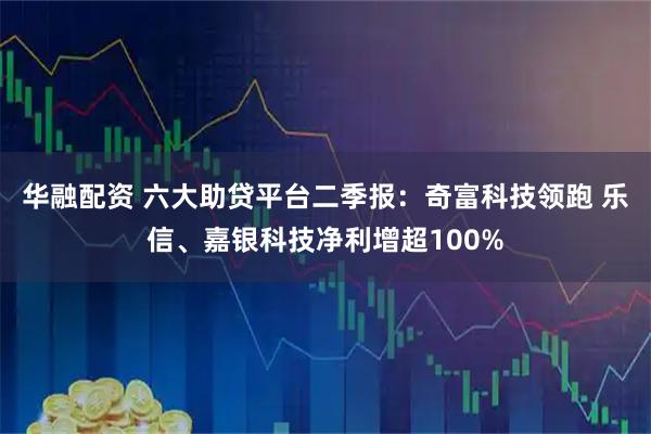 华融配资 六大助贷平台二季报：奇富科技领跑 乐信、嘉银科技净利增超100%